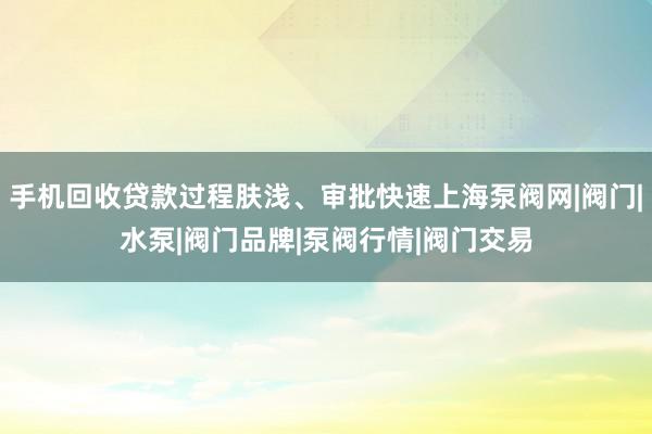 手机回收贷款过程肤浅、审批快速上海泵阀网|阀门|水泵|阀门品牌|泵阀行情|阀门交易