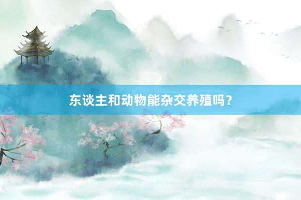 东谈主和动物能杂交养殖吗？